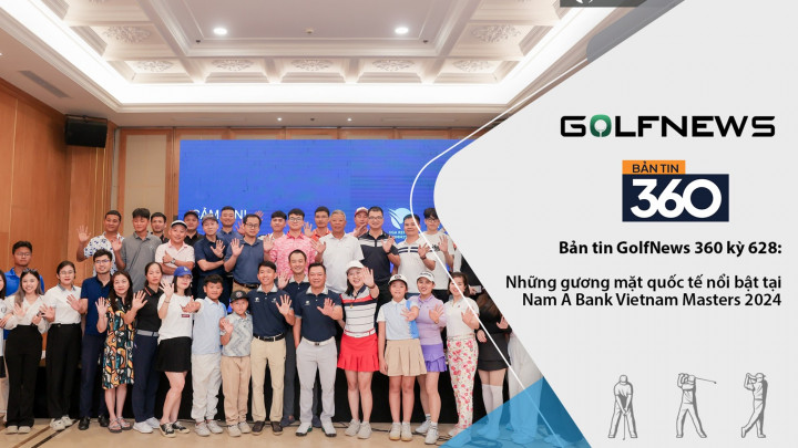 Bản tin GolfNews 360 kỳ 628 – Những gương mặt quốc tế nổi bật tại Nam A Bank Vietnam Masters 2024